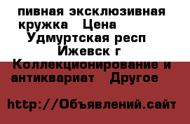 пивная эксклюзивная кружка › Цена ­ 3 000 - Удмуртская респ., Ижевск г. Коллекционирование и антиквариат » Другое   